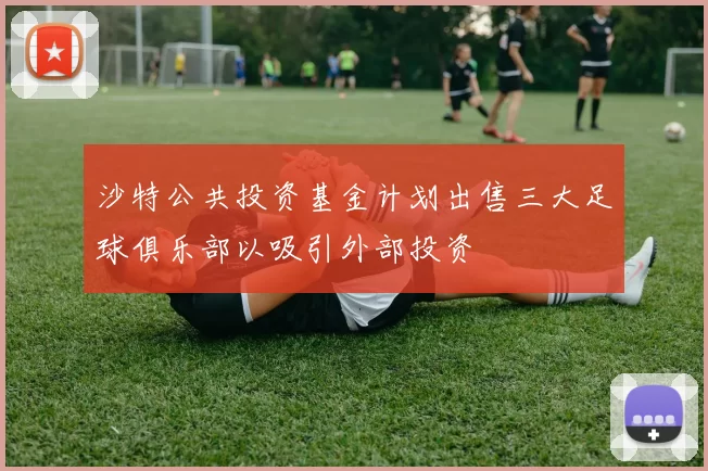 沙特公共投资基金计划出售三大足球俱乐部以吸引外部投资