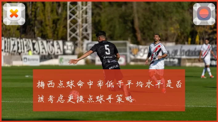 梅西点球命中率低于平均水平是否该考虑更换点球手策略