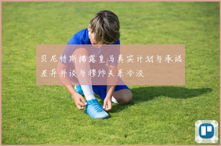 贝尼特斯揭露皇马真实计划与承诺差异并谈与穆帅关系冷淡