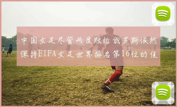 中国女足尽管两度败给俄罗斯依然保持FIFA女足世界排名第16位的佳绩