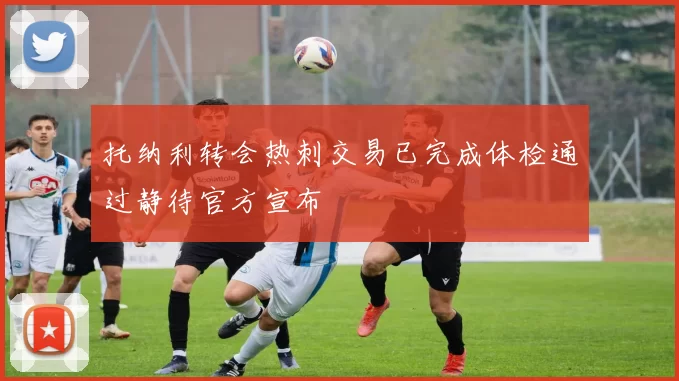 托纳利转会热刺交易已完成体检通过静待官方宣布