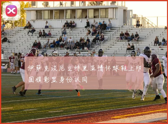 伊萨克谈厄立特里亚情怀球鞋上印国旗彰显身份认同