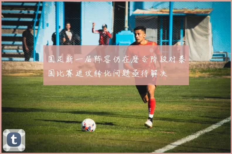 国足新一届阵容仍在磨合阶段对泰国比赛进攻转化问题亟待解决