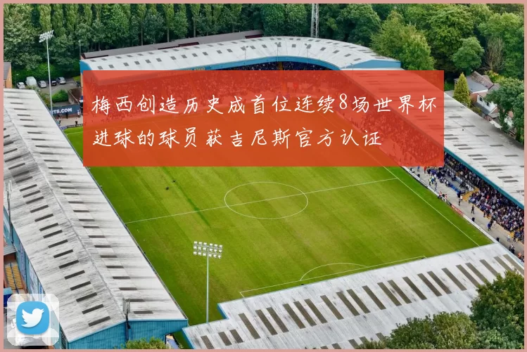 梅西创造历史成首位连续8场世界杯进球的球员获吉尼斯官方认证