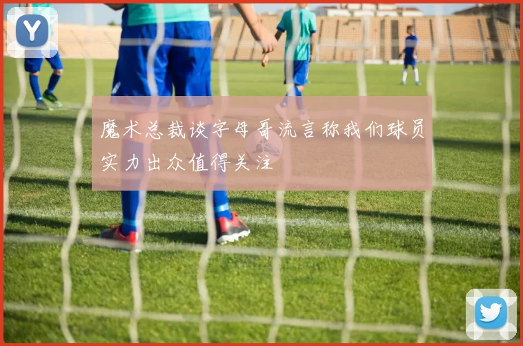 魔术总裁谈字母哥流言称我们球员实力出众值得关注